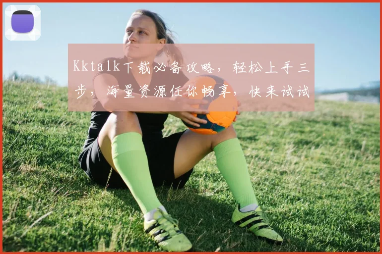 Kktalk下载必备攻略，轻松上手三步，海量资源任你畅享，快来试试吧，三个实用技巧分享