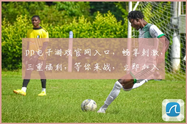 pp电子游戏官网入口，畅享刺激，三重福利，等你来战，立即加入