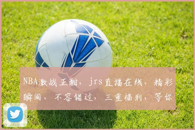 NBA激战正酣，jrs直播在线，精彩瞬间，不容错过，三重福利，等你来战