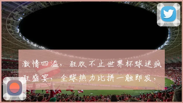 激情四溢，狂欢不止世界杯球迷疯狂盛宴，全球热力比拼一触即发，谁将称霸巅峰