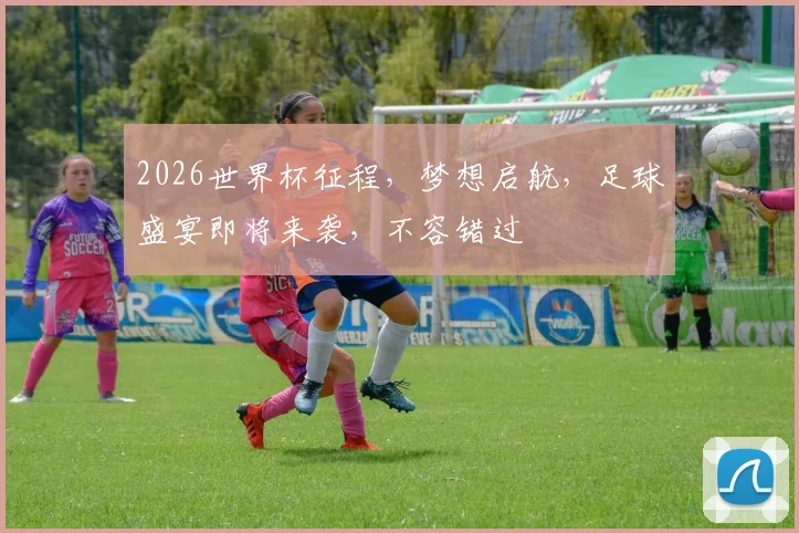 2026世界杯征程，梦想启航，足球盛宴即将来袭，不容错过