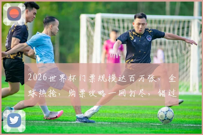 2026世界杯门票规模达百万张，全球热抢，购票攻略一网打尽，错过等一年